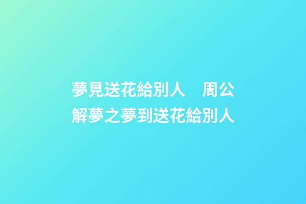 夢見送花給別人　周公解夢之夢到送花給別人